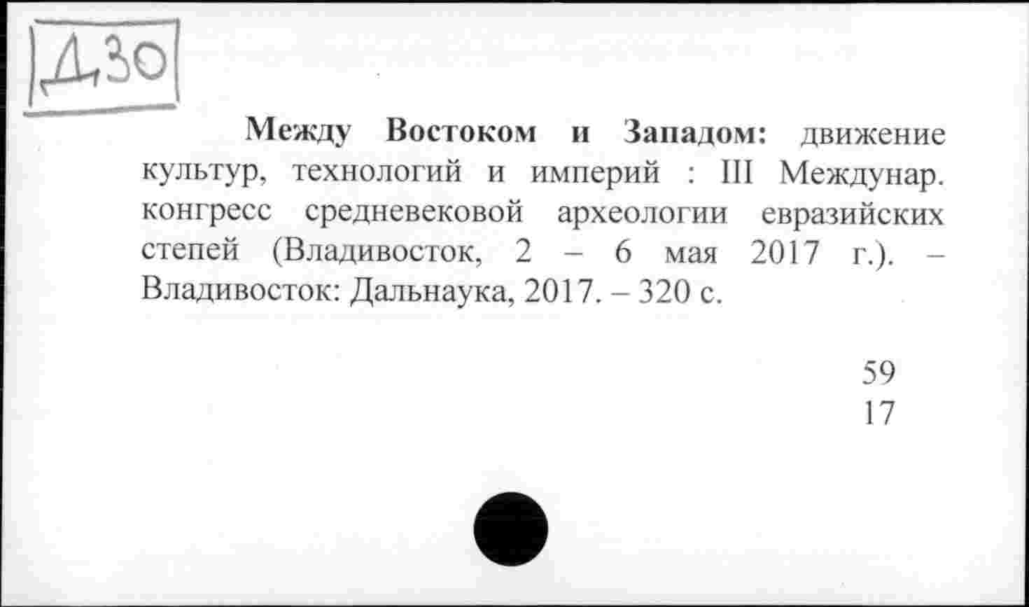 ﻿Дїо
Между Востоком и Западом: движение культур, технологий и империй : III Междунар. конгресс средневековой археологии евразийских степей (Владивосток, 2-6 мая 2017 г.). -Владивосток: Дальнаука, 2017. - 320 с.
59
17